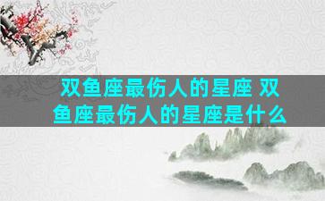 双鱼座最伤人的星座 双鱼座最伤人的星座是什么